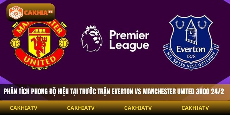 Phân tích phong độ hiện tại trước trận Everton vs Manchester United 3h00 24/2